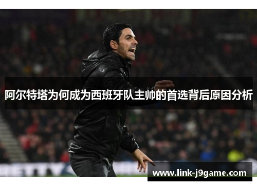 阿尔特塔为何成为西班牙队主帅的首选背后原因分析