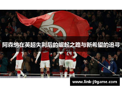 阿森纳在英超失利后的崛起之路与新希望的追寻 阿森纳在英超失利后的崛起之路与新希望的追寻