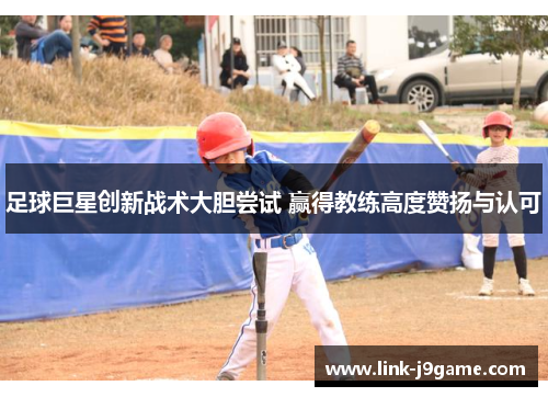 足球巨星创新战术大胆尝试 赢得教练高度赞扬与认可 足球巨星创新战术大胆尝试 赢得教练高度赞扬与认可