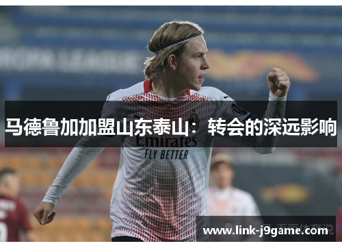 马德鲁加加盟山东泰山:转会的深远影响 马德鲁加加盟山东泰山:转会的深远影响